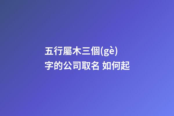 五行屬木三個(gè)字的公司取名 如何起-第1張-公司起名-玄機(jī)派